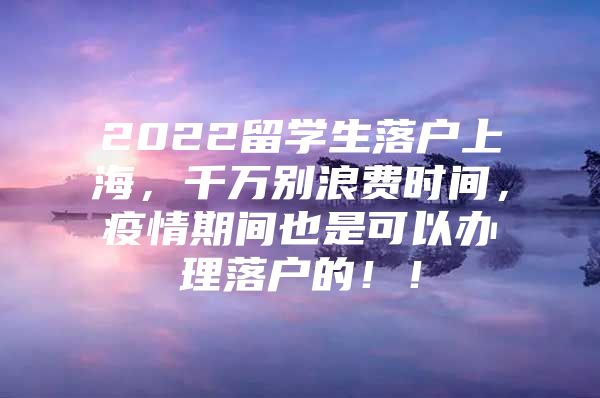 2022留学生落户上海，千万别浪费时间，疫情期间也是可以办理落户的！！