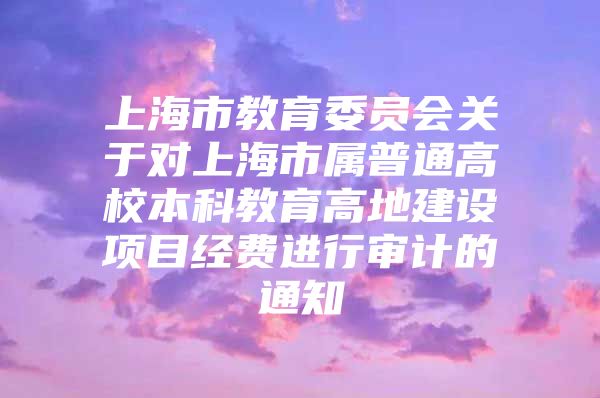 上海市教育委员会关于对上海市属普通高校本科教育高地建设项目经费进行审计的通知