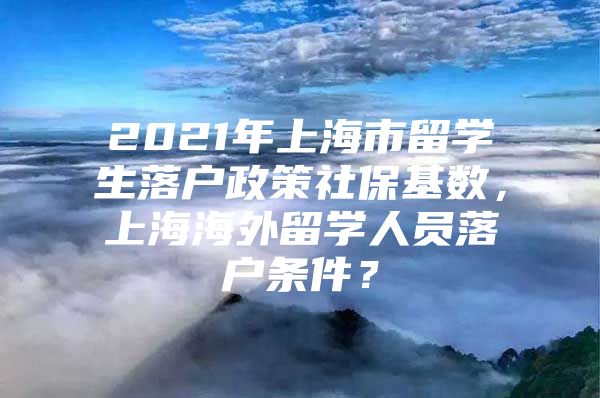 2021年上海市留学生落户政策社保基数，上海海外留学人员落户条件？