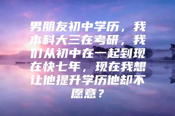 男朋友初中学历，我本科大三在考研，我们从初中在一起到现在快七年，现在我想让他提升学历他却不愿意？