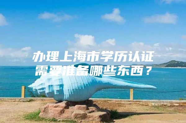 办理上海市学历认证需要准备哪些东西？