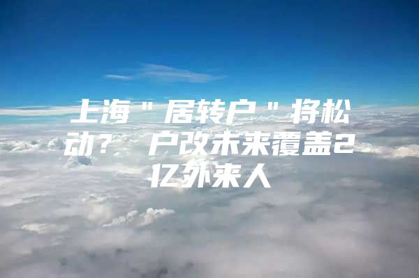 上海＂居转户＂将松动？ 户改未来覆盖2亿外来人