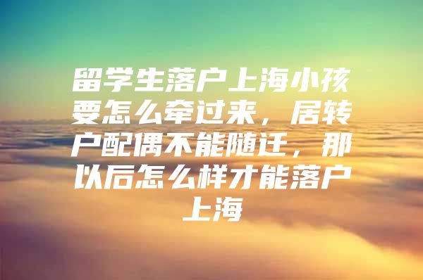 留学生落户上海小孩要怎么牵过来，居转户配偶不能随迁，那以后怎么样才能落户上海