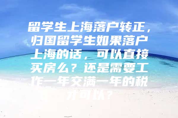 留学生上海落户转正，归国留学生如果落户上海的话，可以直接买房么？还是需要工作一年交满一年的税才可以？