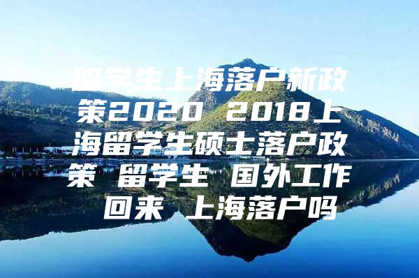 留学生上海落户新政策2020 2018上海留学生硕士落户政策 留学生 国外工作 回来 上海落户吗