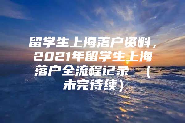 留学生上海落户资料，2021年留学生上海落户全流程记录 （未完待续）