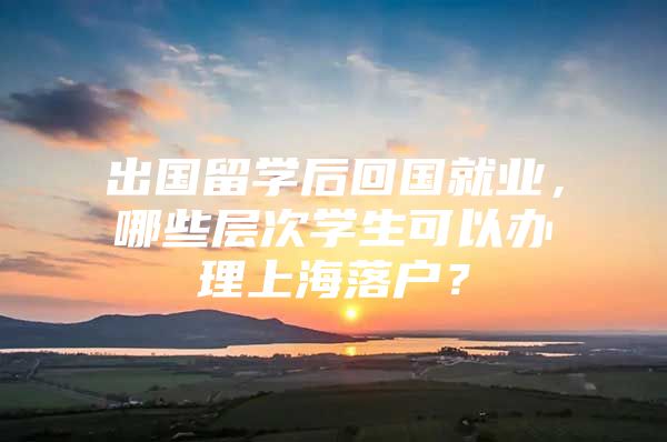 出国留学后回国就业，哪些层次学生可以办理上海落户？