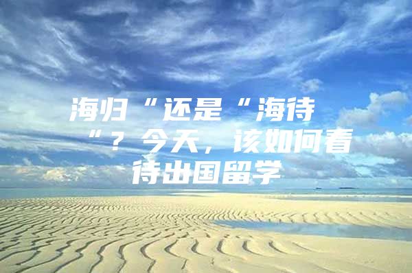 海归“还是“海待“？今天，该如何看待出国留学