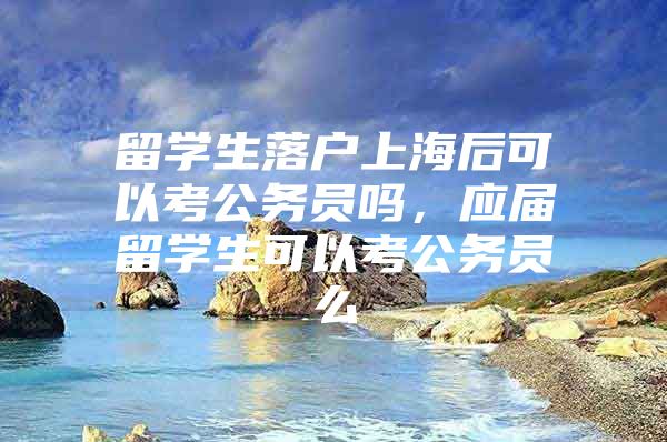 留学生落户上海后可以考公务员吗，应届留学生可以考公务员么