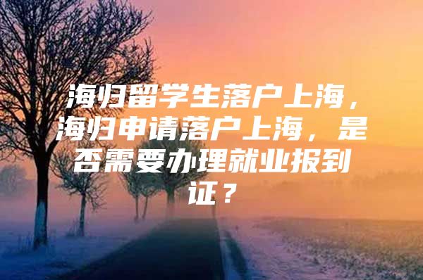 海归留学生落户上海，海归申请落户上海，是否需要办理就业报到证？