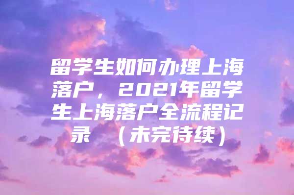 留学生如何办理上海落户，2021年留学生上海落户全流程记录 （未完待续）