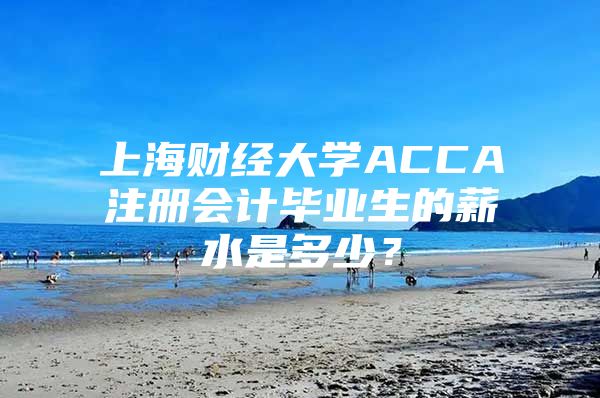 上海财经大学ACCA注册会计毕业生的薪水是多少？