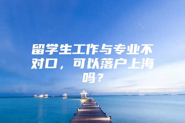 留学生工作与专业不对口，可以落户上海吗？