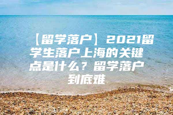 【留学落户】2021留学生落户上海的关键点是什么？留学落户到底难