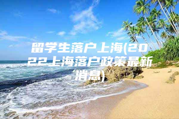 留学生落户上海(2022上海落户政策最新消息)