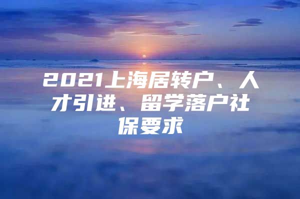 2021上海居转户、人才引进、留学落户社保要求