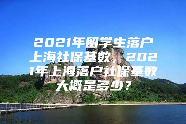 2021年留学生落户上海社保基数，2021年上海落户社保基数大概是多少？