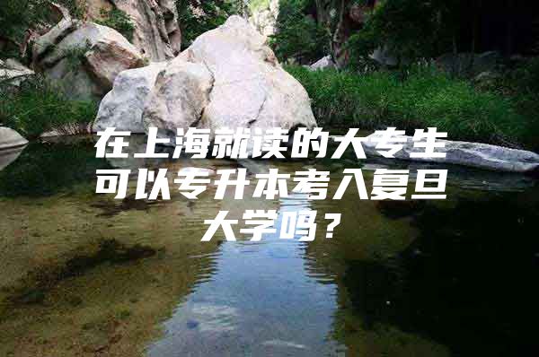 在上海就读的大专生可以专升本考入复旦大学吗？