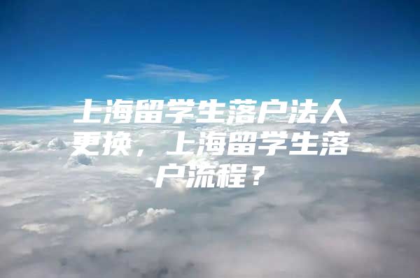 上海留学生落户法人更换，上海留学生落户流程？