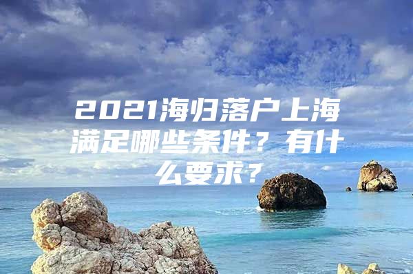 2021海归落户上海满足哪些条件？有什么要求？