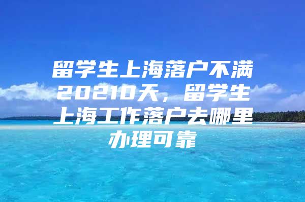 留学生上海落户不满20210天，留学生上海工作落户去哪里办理可靠