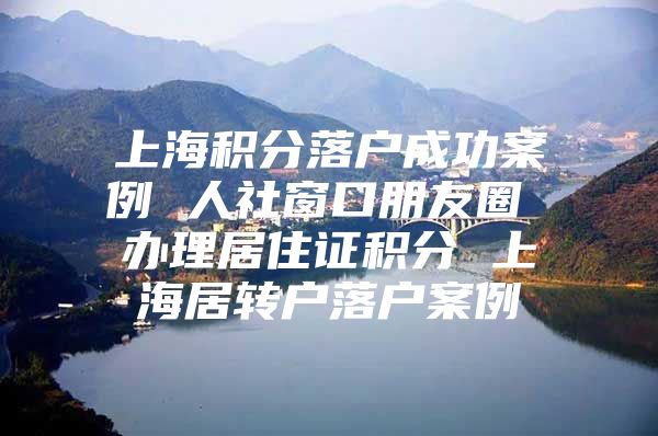 上海积分落户成功案例 人社窗口朋友圈 办理居住证积分 上海居转户落户案例