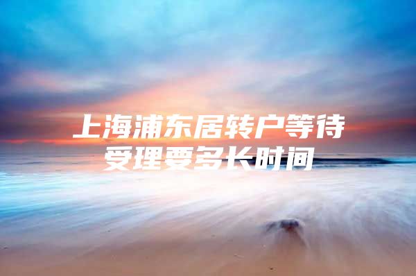 上海浦东居转户等待受理要多长时间