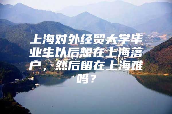 上海对外经贸大学毕业生以后想在上海落户，然后留在上海难吗？