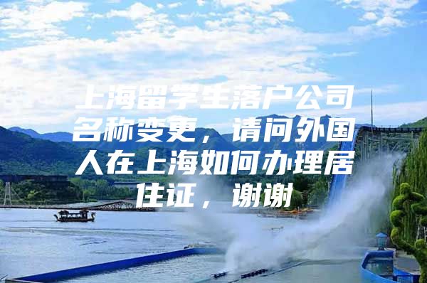 上海留学生落户公司名称变更，请问外国人在上海如何办理居住证，谢谢