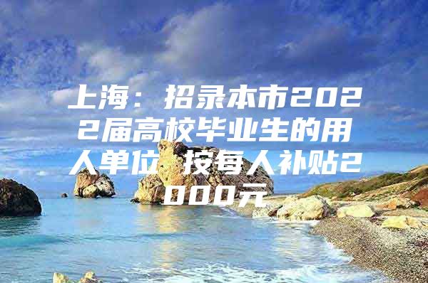 上海：招录本市2022届高校毕业生的用人单位 按每人补贴2000元