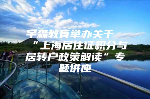 宇森教育举办关于“上海居住证积分与居转户政策解读”专题讲座