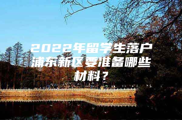 2022年留学生落户浦东新区要准备哪些材料？