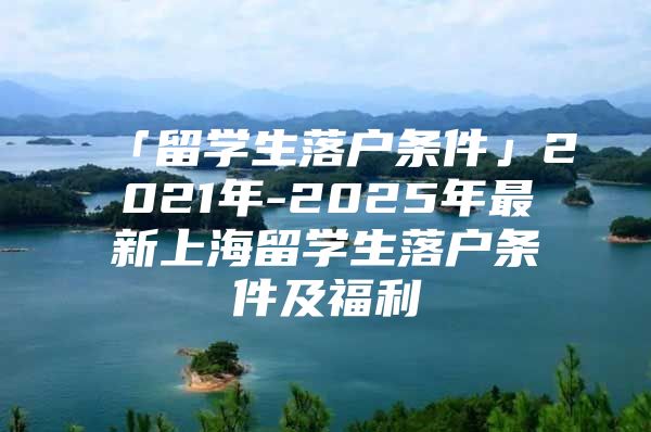 「留学生落户条件」2021年-2025年最新上海留学生落户条件及福利