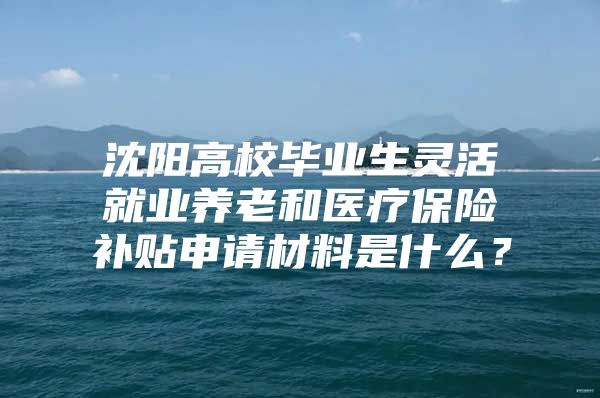 沈阳高校毕业生灵活就业养老和医疗保险补贴申请材料是什么？