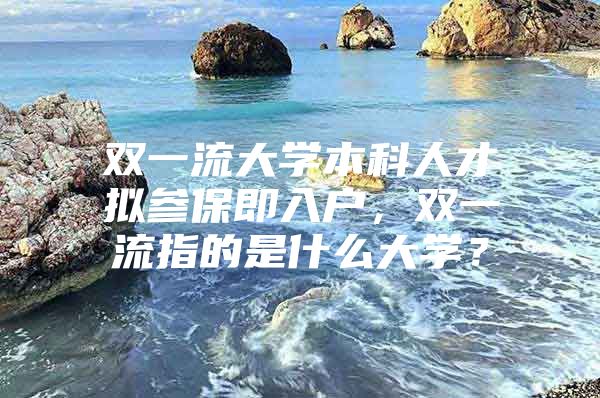 双一流大学本科人才拟参保即入户，双一流指的是什么大学？