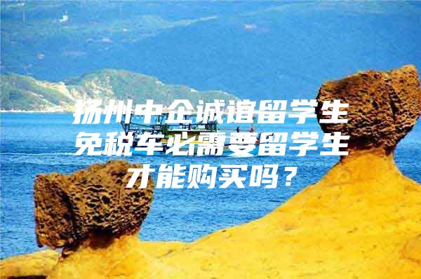 扬州中企诚谊留学生免税车必需要留学生才能购买吗？