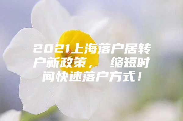 2021上海落户居转户新政策， 缩短时间快速落户方式！