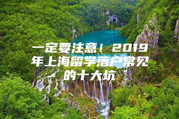 一定要注意！2019年上海留学落户常见的十大坑