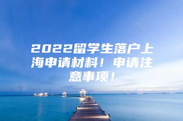 2022留学生落户上海申请材料！申请注意事项！