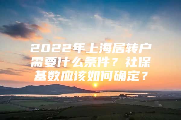 2022年上海居转户需要什么条件？社保基数应该如何确定？