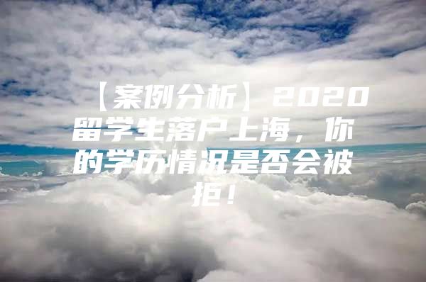 【案例分析】2020留学生落户上海，你的学历情况是否会被拒！