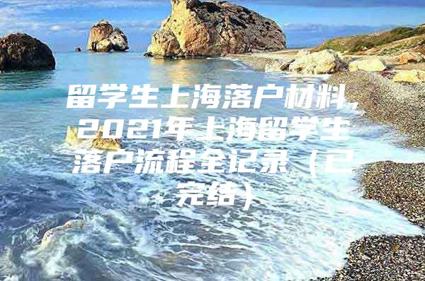 留学生上海落户材料，2021年上海留学生落户流程全记录（已完结）