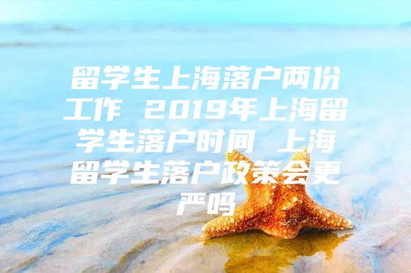 留学生上海落户两份工作 2019年上海留学生落户时间 上海留学生落户政策会更严吗