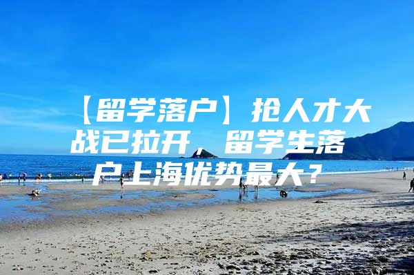 【留学落户】抢人才大战已拉开，留学生落户上海优势最大？