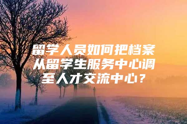 留学人员如何把档案从留学生服务中心调至人才交流中心？