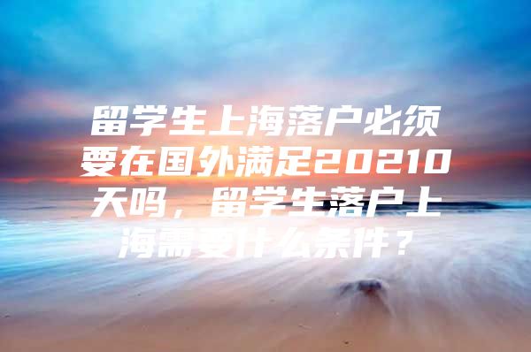 留学生上海落户必须要在国外满足20210天吗，留学生落户上海需要什么条件？