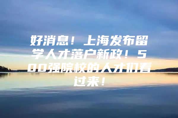 好消息！上海发布留学人才落户新政！500强院校的人才们看过来！