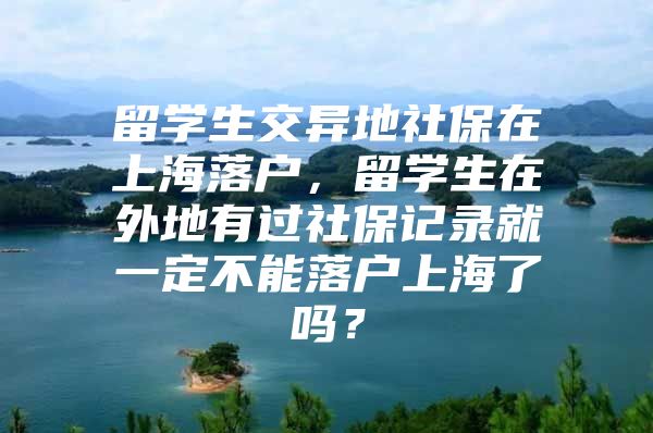 留学生交异地社保在上海落户，留学生在外地有过社保记录就一定不能落户上海了吗？