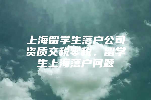 上海留学生落户公司资质交税零税，留学生上海落户问题