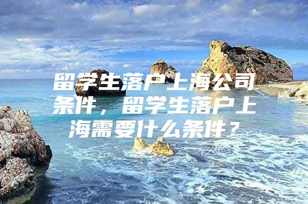 留学生落户上海公司条件，留学生落户上海需要什么条件？